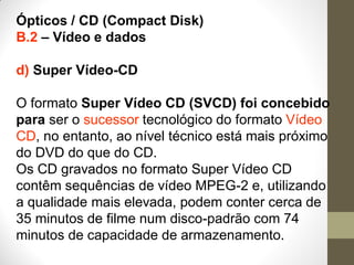 Ópticos / CD (Compact Disk)
B.2 – Vídeo e dados
d) Super Vídeo-CD
O formato Super Vídeo CD (SVCD) foi concebido
para ser o sucessor tecnológico do formato Vídeo
CD, no entanto, ao nível técnico está mais próximo
do DVD do que do CD.
Os CD gravados no formato Super Vídeo CD
contêm sequências de vídeo MPEG-2 e, utilizando
a qualidade mais elevada, podem conter cerca de
35 minutos de filme num disco-padrão com 74
minutos de capacidade de armazenamento.
 