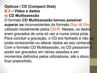 Ópticos / CD (Compact Disk)
B.2 – Vídeo e dados
e) CD Multissessão
O formato CD Multissessão tornou possível
superar os inconvenientes do formato Disc At Once
utilizado inicialmente pelos CD-R. Nestes, os dados
eram gravados de uma só vez e numa única pista.
Para concluir a gravação, o CD era fechado e não se
podia acrescentar ou alterar dados ao seu conteúdo.
Com o formato CD Multissessão, os CD passaram a
poder ser gravados em várias sessões e em
momentos definidos pelos utilizadores, até o disco
ficar preenchido.
 