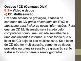 Ópticos / CD (Compact Disk)
B.2 – Vídeo e dados
e) CD Multissessão
Em cada sessão de gravação, a tabela de
conteúdo do CD (table af contents ou TOC) é
atualizada para incluir as novas informações. Para
que um CD Multissessão seja tratado pelo
computador como uma unidade semelhante a
uma das unidades internas, é necessário que o
leitor de CD seja do tipo multissessão. Se o leitor
de CD não for multissessão, somente os dados
gravados na primeira sessão de gravação serão
vistos e todos os demais serão ignorados.
 