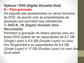 Ópticos / DVD (Digital Versatile Disk)
A – Para gravação
De seguida são apresentados os vários formatos
de DVD, de acordo com as possibilidades de
gravação que permitem aos utilizadores.
1- DVD-R, +R (Digital Versatile Oisk -
Recordable)
Permitem a gravação de dados apenas uma vez.
Estes DVD podem ter as capacidades de 4.7 GB
(Single Layer) e 8,5 GB (Double Layer) no caso
dos Singlesided e as capacidades de 9,4 GB
(Single Layer) e 17 GB (Double Layer) no caso dos
Dual-sided.
 