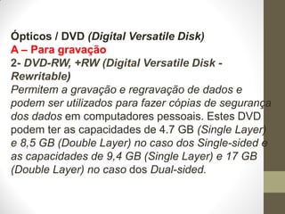 Ópticos / DVD (Digital Versatile Disk)
A – Para gravação
2- DVD-RW, +RW (Digital Versatile Disk -
Rewritable)
Permitem a gravação e regravação de dados e
podem ser utilizados para fazer cópias de segurança
dos dados em computadores pessoais. Estes DVD
podem ter as capacidades de 4.7 GB (Single Layer)
e 8,5 GB (Double Layer) no caso dos Single-sided e
as capacidades de 9,4 GB (Single Layer) e 17 GB
(Double Layer) no caso dos Dual-sided.
 