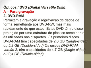 Ópticos / DVD (Digital Versatile Disk)
A – Para gravação
2- DVD-RAM
Permitem a gravação e regravação de dados de
forma semelhante aos DVD-RW, mas mais
rapidamente do que estes. Estes DVD têm o disco
protegido por uma estrutura de plástico semelhante
às utilizadas nas disquetes. Os primeiros discos
DVD-RAM têm capacidades de 2,6 GB (Single-sided)
ou 5,2 GB (Double-sided) Os discos DVD-RAM,
versão 2, têm capacidades de 4.7 GB (Single-sided)
ou 9,4 GB (Double-sided)
 