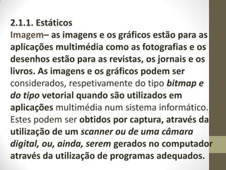 2.1.1. Estáticos
Imagem– as imagens e os gráficos estão para as
aplicações multimédia como as fotografias e os
desenhos estão para as revistas, os jornais e os
livros. As imagens e os gráficos podem ser
considerados, respetivamente do tipo bitmap e
do tipo vetorial quando são utilizados em
aplicações multimédia num sistema informático.
Estes podem ser obtidos por captura, através da
utilização de um scanner ou de uma câmara
digital, ou, ainda, serem gerados no computador
através da utilização de programas adequados.
 