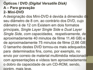 Ópticos / DVD (Digital Versatile Disk)
A – Para gravação
2- Mini-DVD
A designação dos Mini-DVD é devida à dimensão do
seu diâmetro de 8 cm, ao contrário dos DVD, cujo
diâmetro é de 12 cm Existem em dois formatos
principais, Single Layer Single Side e Dual Layer
Single Side, com capacidades, respetivamente, de
aproximadamente 40 minutos de filme 11,46 GB) e
de aproximadamente 75 minutos de filme (2,66 GB)
O tamanho destes DVD tornou-os mais adequados
para determinados fins, como, por exemplo, no
envio por correio de material multimédia relacionado
com apresentações e vídeos tem aproximadamente
o dobro da capacidade de um CD-ROM, sendo,
porém, mais leve.
 