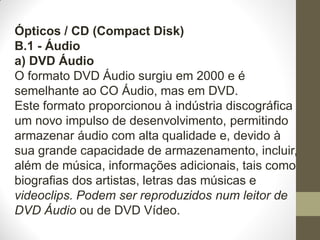 Ópticos / CD (Compact Disk)
B.1 - Áudio
a) DVD Áudio
O formato DVD Áudio surgiu em 2000 e é
semelhante ao CO Áudio, mas em DVD.
Este formato proporcionou à indústria discográfica
um novo impulso de desenvolvimento, permitindo
armazenar áudio com alta qualidade e, devido à
sua grande capacidade de armazenamento, incluir,
além de música, informações adicionais, tais como
biografias dos artistas, letras das músicas e
videoclips. Podem ser reproduzidos num leitor de
DVD Áudio ou de DVD Vídeo.
 