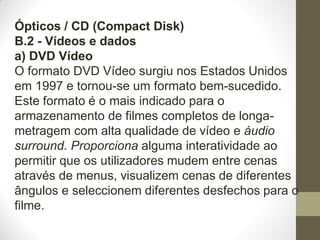 Ópticos / CD (Compact Disk)
B.2 - Vídeos e dados
a) DVD Vídeo
O formato DVD Vídeo surgiu nos Estados Unidos
em 1997 e tornou-se um formato bem-sucedido.
Este formato é o mais indicado para o
armazenamento de filmes completos de longa-
metragem com alta qualidade de vídeo e áudio
surround. Proporciona alguma interatividade ao
permitir que os utilizadores mudem entre cenas
através de menus, visualizem cenas de diferentes
ângulos e seleccionem diferentes desfechos para o
filme.
 