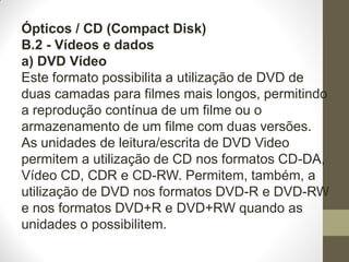 Ópticos / CD (Compact Disk)
B.2 - Vídeos e dados
a) DVD Vídeo
Este formato possibilita a utilização de DVD de
duas camadas para filmes mais longos, permitindo
a reprodução contínua de um filme ou o
armazenamento de um filme com duas versões.
As unidades de leitura/escrita de DVD Video
permitem a utilização de CD nos formatos CD-DA,
Vídeo CD, CDR e CD-RW. Permitem, também, a
utilização de DVD nos formatos DVD-R e DVD-RW
e nos formatos DVD+R e DVD+RW quando as
unidades o possibilitem.
 