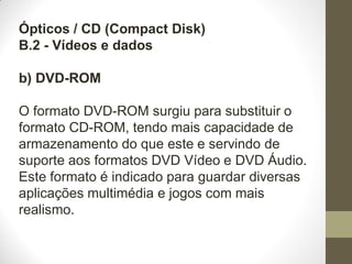 Ópticos / CD (Compact Disk)
B.2 - Vídeos e dados
b) DVD-ROM
O formato DVD-ROM surgiu para substituir o
formato CD-ROM, tendo mais capacidade de
armazenamento do que este e servindo de
suporte aos formatos DVD Vídeo e DVD Áudio.
Este formato é indicado para guardar diversas
aplicações multimédia e jogos com mais
realismo.
 