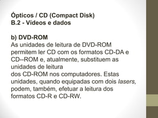 Ópticos / CD (Compact Disk)
B.2 - Vídeos e dados
b) DVD-ROM
As unidades de leitura de DVD-ROM
permitem ler CD com os formatos CD-DA e
CD--ROM e, atualmente, substituem as
unidades de leitura
dos CD-ROM nos computadores. Estas
unidades, quando equipadas com dois lasers,
podem, também, efetuar a leitura dos
formatos CD-R e CD-RW.
 