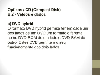 Ópticos / CD (Compact Disk)
B.2 - Vídeos e dados
c) DVD hybrid
O formato DVD hybrid permite ter em cada um
dos lados de um DVD um formato diferente
como DVD-ROM de um lado e DVD-RAM do
outro. Estes DVD permitem o seu
funcionamento dos dois lados.
 