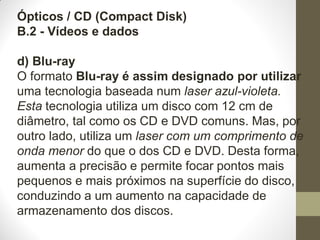 Ópticos / CD (Compact Disk)
B.2 - Vídeos e dados
d) Blu-ray
O formato Blu-ray é assim designado por utilizar
uma tecnologia baseada num laser azul-violeta.
Esta tecnologia utiliza um disco com 12 cm de
diâmetro, tal como os CD e DVD comuns. Mas, por
outro lado, utiliza um laser com um comprimento de
onda menor do que o dos CD e DVD. Desta forma,
aumenta a precisão e permite focar pontos mais
pequenos e mais próximos na superfície do disco,
conduzindo a um aumento na capacidade de
armazenamento dos discos.
 