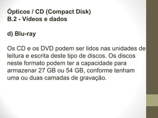 Ópticos / CD (Compact Disk)
B.2 - Vídeos e dados
d) Blu-ray
Os CD e os DVD podem ser lidos nas unidades de
leitura e escrita deste tipo de discos. Os discos
neste formato podem ter a capacidade para
armazenar 27 GB ou 54 GB, conforme tenham
uma ou duas camadas de gravação.
 