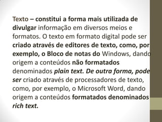 Texto – constitui a forma mais utilizada de
divulgar informação em diversos meios e
formatos. O texto em formato digital pode ser
criado através de editores de texto, como, por
exemplo, o Bloco de notas do Windows, dando
origem a conteúdos não formatados
denominados plain text. De outra forma, pode
ser criado através de processadores de texto,
como, por exemplo, o Microsoft Word, dando
origem a conteúdos formatados denominados
rich text.
 