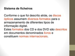 Sistema de ficheiros
Conforme o que foi descrito atrás, os discos
ópticos assumem diversos formatos para o
armazenamento de diferentes tipos de
informação digital.
Estes formatos dos CD e dos DVD são descritos
em documentos denominados livros e
constituem normas internacionais.
 