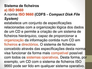 Sistema de ficheiros
a) ISO 9660
A norma ISO 9660 (CDFS - Compact Disk File
System)
estabelece um conjunto de especificações
relacionadas com a organização lógica dos dados
de um CD e permite a criação de um sistema de
ficheiros hierárquico, capaz de proporcionar a
organização da informação contida num CD em
ficheiros e directórios. O sistema de ficheiros
concebido através das especificações desta norma
visa funcionar da forma mais compatível possível
com todos os sistemas operativos. Desta forma, por
exemplo, um CD com o sistema de ficheiros ISO
9660 pode ser lido em qualquer sistema operativo.
 