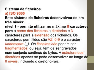 Sistema de ficheiros
a) ISO 9660
Este sistema de ficheiros desenvolveu-se em
três níveis:
nível 1 - permite utilizar no máximo 8 caracteres
para o nome dos ficheiros e diretórios e 3
caracteres para a extensão dos ficheiros. Os
caracteres permitidos são AZ, 0-9 e o carácter
underscore (_). Os ficheiros não podem ser
fragmentados, ou seja, têm de ser gravados
num conjunto contínuo de bytes. A estrutura dos
diretórios apenas se pode desenvolver ao longo de
8 níveis, incluindo o diretório-raiz.
 