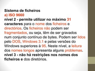 Sistema de ficheiros
a) ISO 9660
nível 2 - permite utilizar no máximo 31
caracteres para o nome dos ficheiros e
directórios. Os ficheiros não podem ser
fragmentados, ou seja, têm de ser gravados
num conjunto contínuo de bytes. Podem ser lidos
pelo DOS, Windows 3.1 e pelas versões do
Windows superiores à 95. Neste nível, a leitura
dos nomes longos apresenta alguns problemas.
nível 3 - não há restrições nos nomes dos
ficheiros e dos diretórios.
 