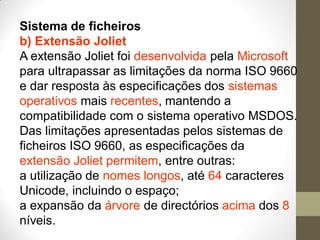Sistema de ficheiros
b) Extensão Joliet
A extensão Joliet foi desenvolvida pela Microsoft
para ultrapassar as limitações da norma ISO 9660
e dar resposta às especificações dos sistemas
operativos mais recentes, mantendo a
compatibilidade com o sistema operativo MSDOS.
Das limitações apresentadas pelos sistemas de
ficheiros ISO 9660, as especificações da
extensão Joliet permitem, entre outras:
a utilização de nomes longos, até 64 caracteres
Unicode, incluindo o espaço;
a expansão da árvore de directórios acima dos 8
níveis.
 
