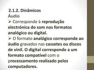 2.1.2. Dinâmicos
Áudio
 Corresponde à reprodução
electrónica do som nos formatos
analógico ou digital.
 O formato analógico corresponde ao
áudio gravados nas cassetes ou discos
de vinil. O digital corresponde a um
formato compatível com o
processamento realizado pelos
computadores.
 
