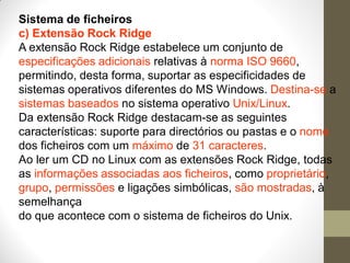 Sistema de ficheiros
c) Extensão Rock Ridge
A extensão Rock Ridge estabelece um conjunto de
especificações adicionais relativas à norma ISO 9660,
permitindo, desta forma, suportar as especificidades de
sistemas operativos diferentes do MS Windows. Destina-se a
sistemas baseados no sistema operativo Unix/Linux.
Da extensão Rock Ridge destacam-se as seguintes
características: suporte para directórios ou pastas e o nome
dos ficheiros com um máximo de 31 caracteres.
Ao ler um CD no Linux com as extensões Rock Ridge, todas
as informações associadas aos ficheiros, como proprietário,
grupo, permissões e ligações simbólicas, são mostradas, à
semelhança
do que acontece com o sistema de ficheiros do Unix.
 