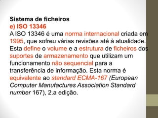 Sistema de ficheiros
e) ISO 13346
A ISO 13346 é uma norma internacional criada em
1995, que sofreu várias revisões até à atualidade.
Esta define o volume e a estrutura de ficheiros dos
suportes de armazenamento que utilizam um
funcionamento não sequencial para a
transferência de informação. Esta norma é
equivalente ao standard ECMA-167 (European
Computer Manufactures Association Standard
number 167), 2.a edição.
 
