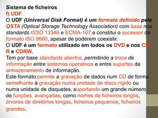 Sistema de ficheiros
f) UDF
O UDF (Universal Disk Format) é um formato definido pela
OSTA (Optical Storage Technology Association) com base nos
standards ISSO 13346 e ECMA-167 e constitui o sucessor do
formato ISO 9660, apesar de poderem coexistir.
O UDF é um formato utilizado em todos os DVD e nos CD-
R e CDRW.
Tem por base standards abertos, permitindo a troca de
informação entre sistemas operativos e entre suportes de
armazenamento de informação.
Este formato permite a gravação de dados num CD de forma
semelhante à gravação numa unidade de disco rígido ou
numa unidade de disquetes, suportando um grande número
de funções avançadas, como nomes de ficheiros longos,
árvores de diretórios longas, ficheiros pequenos, ficheiros
grandes.
 