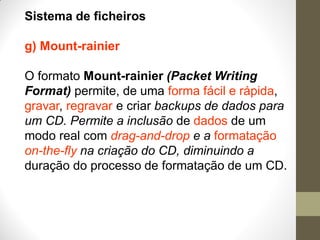 Sistema de ficheiros
g) Mount-rainier
O formato Mount-rainier (Packet Writing
Format) permite, de uma forma fácil e rápida,
gravar, regravar e criar backups de dados para
um CD. Permite a inclusão de dados de um
modo real com drag-and-drop e a formatação
on-the-fly na criação do CD, diminuindo a
duração do processo de formatação de um CD.
 