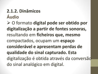 2.1.2. Dinâmicos
Áudio
 O formato digital pode ser obtido por
digitalização a partir de fontes sonoras,
resultando em ficheiros que, mesmo
compactados, ocupam um espaço
considerável e apresentam perdas de
qualidade do sinal capturado. Esta
digitalização é obtida através da conversão
do sinal analógico em digital.
 