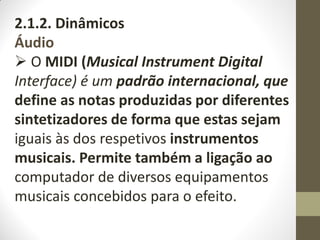 2.1.2. Dinâmicos
Áudio
 O MIDI (Musical Instrument Digital
Interface) é um padrão internacional, que
define as notas produzidas por diferentes
sintetizadores de forma que estas sejam
iguais às dos respetivos instrumentos
musicais. Permite também a ligação ao
computador de diversos equipamentos
musicais concebidos para o efeito.
 