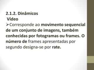 2.1.2. Dinâmicos
Vídeo
Corresponde ao movimento sequencial
de um conjunto de imagens, também
conhecidas por fotogramas ou frames. O
número de frames apresentadas por
segundo designa-se por rate.
 