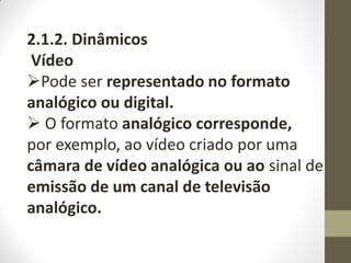2.1.2. Dinâmicos
Vídeo
Pode ser representado no formato
analógico ou digital.
 O formato analógico corresponde,
por exemplo, ao vídeo criado por uma
câmara de vídeo analógica ou ao sinal de
emissão de um canal de televisão
analógico.
 