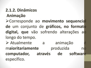 2.1.2. Dinâmicos
Animação
Corresponde ao movimento sequencial
de um conjunto de gráficos, no formato
digital, que vão sofrendo alterações ao
longo do tempo.
 Atualmente a animação é
maioritariamente produzida no
computador, através de software
específico.
 
