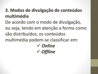 3. Modos de divulgação de conteúdos
multimédia
De acordo com o modo de divulgação,
ou seja, tendo em atenção a forma como
são distribuídos, os conteúdos
multimédia podem-se classificar em:
 Online
 Offline
 
