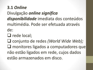 3.1 Online
Divulgação online significa
disponibilidade imediata dos conteúdos
multimédia. Pode ser efetuada através
de:
 rede local;
 conjunto de redes (World Wide Web);
 monitores ligados a computadores que
não estão ligados em rede, cujos dados
estão armazenados em disco.
 