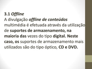 3.1 Offline
A divulgação offline de conteúdos
multimédia é efetuada através da utilização
de suportes de armazenamento, na
maioria das vezes do tipo digital. Neste
caso, os suportes de armazenamento mais
utilizados são do tipo óptico, CD e DVD.
 