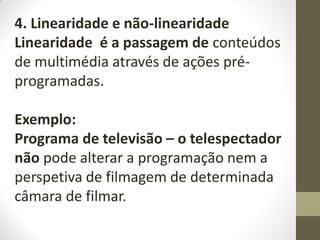 4. Linearidade e não-linearidade
Linearidade é a passagem de conteúdos
de multimédia através de ações pré-
programadas.
Exemplo:
Programa de televisão – o telespectador
não pode alterar a programação nem a
perspetiva de filmagem de determinada
câmara de filmar.
 