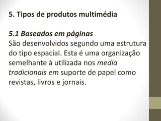 5. Tipos de produtos multimédia
5.1 Baseados em páginas
São desenvolvidos segundo uma estrutura
do tipo espacial. Esta é uma organização
semelhante à utilizada nos media
tradicionais em suporte de papel como
revistas, livros e jornais.
 