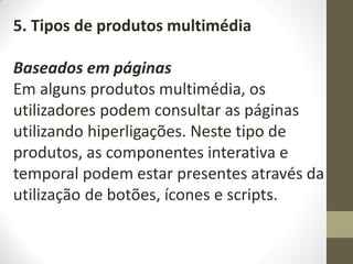5. Tipos de produtos multimédia
Baseados em páginas
Em alguns produtos multimédia, os
utilizadores podem consultar as páginas
utilizando hiperligações. Neste tipo de
produtos, as componentes interativa e
temporal podem estar presentes através da
utilização de botões, ícones e scripts.
 