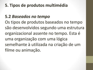 5. Tipos de produtos multimédia
5.2 Baseados no tempo
Os tipos de produtos baseados no tempo
são desenvolvidos segundo uma estrutura
organizacional assente no tempo. Esta é
uma organização com uma lógica
semelhante à utilizada na criação de um
filme ou animação.
 