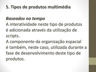 5. Tipos de produtos multimédia
Baseados no tempo
A interatividade neste tipo de produtos
é adicionada através da utilização de
scripts.
A componente da organização espacial
é também, neste caso, utilizada durante a
fase de desenvolvimento deste tipo de
produtos.
 