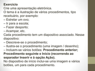 Exercício
Crie uma apresentação eletrónica.
O tema é a ilustração de vários procedimentos, tipo
receituário, por exemplo:
– Estrelar um ovo;
– Ir para a escola;
– Fazer desporto;
– Acampar, etc.
Cada procedimento tem um diapositivo associado. Nesse
diapositivo:
– Descreve-se o procedimento;
– Ilustra-se o procedimento (uma imagem / desenho);
– Incluem-se vários botões: Procedimento anterior;
Procedimento seguinte e Início (recorrendo ao
separador Inserir e à opção Ação).
No diapositivo de início inclui-se uma imagem e vários
botões, um para cada procedimento.
 