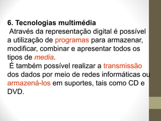 6. Tecnologias multimédia
Através da representação digital é possível
a utilização de programas para armazenar,
modificar, combinar e apresentar todos os
tipos de media.
É também possível realizar a transmissão
dos dados por meio de redes informáticas ou
armazená-los em suportes, tais como CD e
DVD.
 