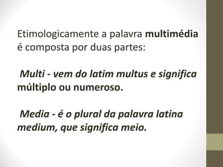 Etimologicamente a palavra multimédia
é composta por duas partes:
Multi - vem do latim multus e significa
múltiplo ou numeroso.
Media - é o plural da palavra latina
medium, que significa meio.
 