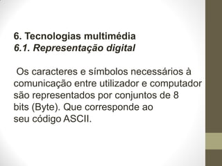 6. Tecnologias multimédia
6.1. Representação digital
Os caracteres e símbolos necessários à
comunicação entre utilizador e computador
são representados por conjuntos de 8
bits (Byte). Que corresponde ao
seu código ASCII.
 