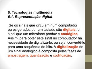6. Tecnologias multimédia
6.1. Representação digital
Se os sinais que circulam num computador
ou os gerados por um teclado são digitais, o
sinal que um microfone produz é analógico.
Assim, para obter este sinal no computador há
necessidade de digitalizá-lo, ou seja, convertê-lo
para uma sequência de bits. A digitalização de
um sinal analógico é composta pelas fases de
amostragem, quantização e codificação.
 