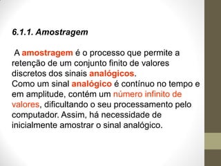 6.1.1. Amostragem
A amostragem é o processo que permite a
retenção de um conjunto finito de valores
discretos dos sinais analógicos.
Como um sinal analógico é contínuo no tempo e
em amplitude, contém um número infinito de
valores, dificultando o seu processamento pelo
computador. Assim, há necessidade de
inicialmente amostrar o sinal analógico.
 