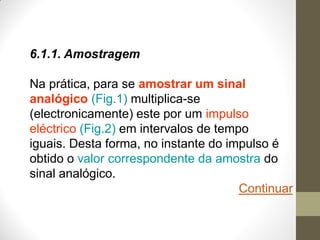 6.1.1. Amostragem
Na prática, para se amostrar um sinal
analógico (Fig.1) multiplica-se
(electronicamente) este por um impulso
eléctrico (Fig.2) em intervalos de tempo
iguais. Desta forma, no instante do impulso é
obtido o valor correspondente da amostra do
sinal analógico.
Continuar
 