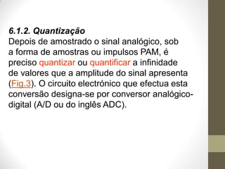 6.1.2. Quantização
Depois de amostrado o sinal analógico, sob
a forma de amostras ou impulsos PAM, é
preciso quantizar ou quantificar a infinidade
de valores que a amplitude do sinal apresenta
(Fig.3). O circuito electrónico que efectua esta
conversão designa-se por conversor analógico-
digital (A/D ou do inglês ADC).
 