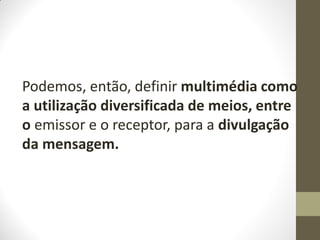 Podemos, então, definir multimédia como
a utilização diversificada de meios, entre
o emissor e o receptor, para a divulgação
da mensagem.
 