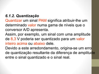 6.1.2. Quantização
Quantizar um sinal PAM significa atribuir-lhe um
determinado valor numa gama de níveis que o
conversor A/D apresenta.
Assim, por exemplo, um sinal com uma amplitude
de 8,3 V poderia ser quantizado para um valor
inteiro acima ou abaixo dele.
Devido a este arredondamento, origina-se um erro
de quantização resultante da diferença de amplitude
entre o sinal quantizado e o sinal real.
 